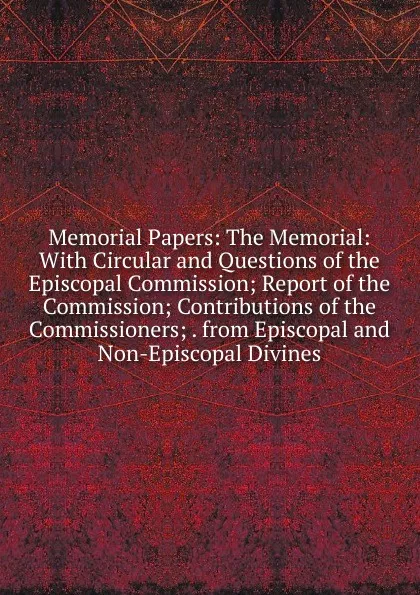 Обложка книги Memorial Papers: The Memorial: With Circular and Questions of the Episcopal Commission; Report of the Commission; Contributions of the Commissioners; . from Episcopal and Non-Episcopal Divines, 