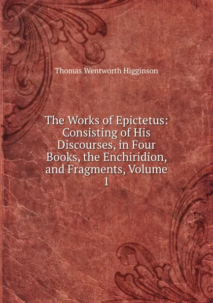 Обложка книги The Works of Epictetus: Consisting of His Discourses, in Four Books, the Enchiridion, and Fragments, Volume 1, Thomas Wentworth Higginson