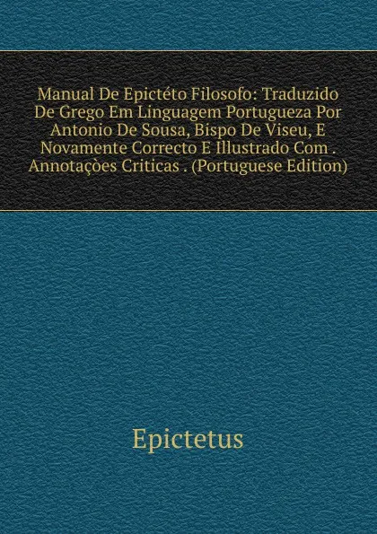 Обложка книги Manual De Epicteto Filosofo: Traduzido De Grego Em Linguagem Portugueza Por Antonio De Sousa, Bispo De Viseu, E Novamente Correcto E Illustrado Com . Annotacoes Criticas . (Portuguese Edition), Epictetus