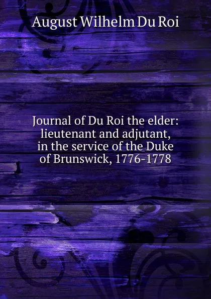 Обложка книги Journal of Du Roi the elder: lieutenant and adjutant, in the service of the Duke of Brunswick, 1776-1778, August Wilhelm Du Roi