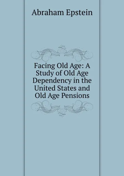 Обложка книги Facing Old Age: A Study of Old Age Dependency in the United States and Old Age Pensions, Abraham Epstein