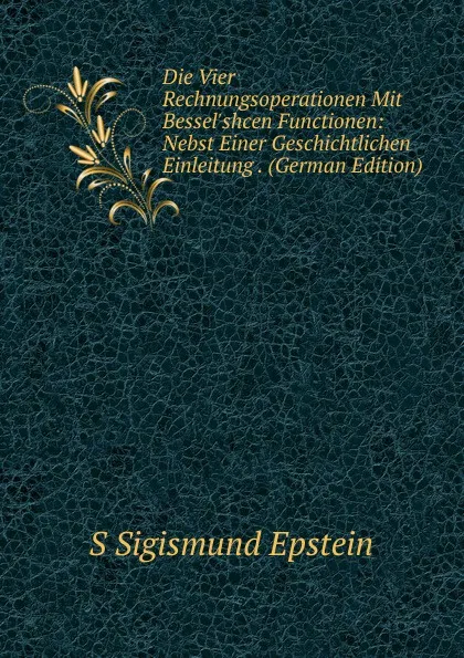 Обложка книги Die Vier Rechnungsoperationen Mit Bessel.shcen Functionen: Nebst Einer Geschichtlichen Einleitung . (German Edition), S Sigismund Epstein