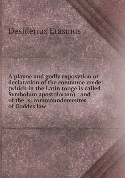 Обложка книги A playne and godly exposytion or declaration of the commune crede: (which in the Latin tonge is called Symbolum apostolorum) : and of the .x. commaundementes of Goddes law, Erasmus Desiderius