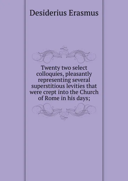 Обложка книги Twenty two select colloquies, pleasantly representing several superstitious levities that were crept into the Church of Rome in his days;, Erasmus Desiderius