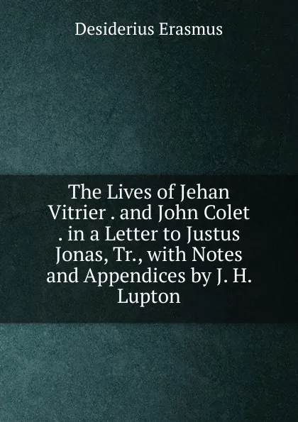 Обложка книги The Lives of Jehan Vitrier . and John Colet . in a Letter to Justus Jonas, Tr., with Notes and Appendices by J. H. Lupton, Erasmus Desiderius