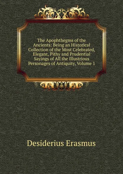 Обложка книги The Apophthegms of the Ancients: Being an Historical Collection of the Most Celebrated, Elegant, Pithy and Prudential Sayings of All the Illustrious Personages of Antiquity, Volume 1, Erasmus Desiderius