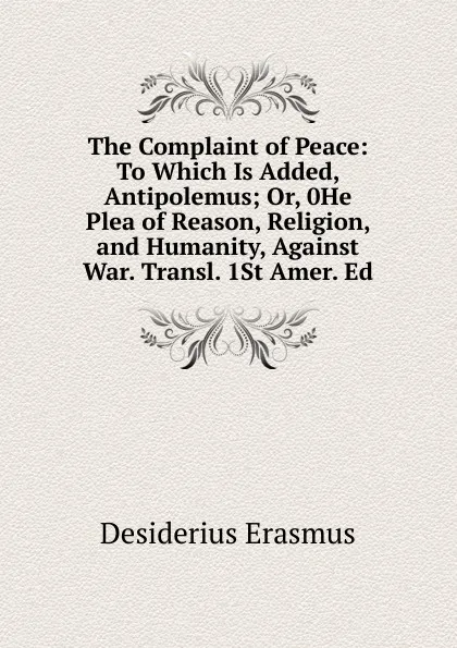 Обложка книги The Complaint of Peace: To Which Is Added, Antipolemus; Or, 0He Plea of Reason, Religion, and Humanity, Against War. Transl. 1St Amer. Ed, Erasmus Desiderius