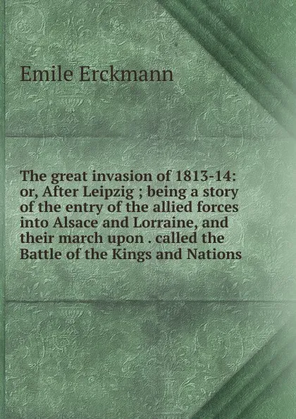 Обложка книги The great invasion of 1813-14: or, After Leipzig ; being a story of the entry of the allied forces into Alsace and Lorraine, and their march upon . called the Battle of the Kings and Nations, Emile Erckmann