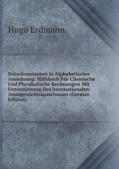 Обложка книги Naturkonstanten in Alphabetischer Anordnung: Hilfsbuch Fur Chemische Und Physikalische Rechnungen Mit Unterstutzung Des Internationalen Atomgewichtsausschusses (German Edition), Hugo Erdmann