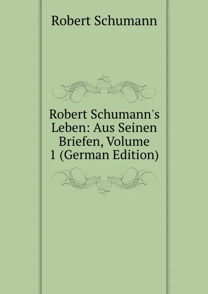 Обложка книги Robert Schumann.s Leben: Aus Seinen Briefen, Volume 1 (German Edition), Robert Schumann