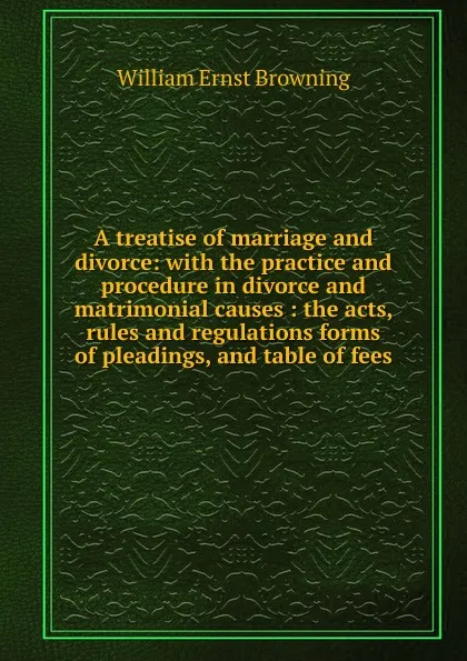 Обложка книги A treatise of marriage and divorce: with the practice and procedure in divorce and matrimonial causes : the acts, rules and regulations forms of pleadings, and table of fees, William Ernst Browning