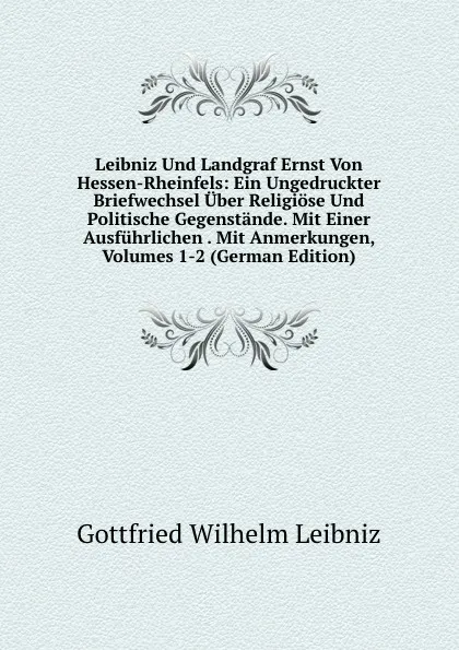 Обложка книги Leibniz Und Landgraf Ernst Von Hessen-Rheinfels: Ein Ungedruckter Briefwechsel Uber Religiose Und Politische Gegenstande. Mit Einer Ausfuhrlichen . Mit Anmerkungen, Volumes 1-2 (German Edition), Готфрид Вильгельм Лейбниц