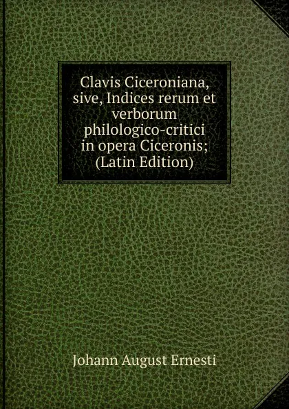 Обложка книги Clavis Ciceroniana, sive, Indices rerum et verborum philologico-critici in opera Ciceronis; (Latin Edition), Johann August Ernesti