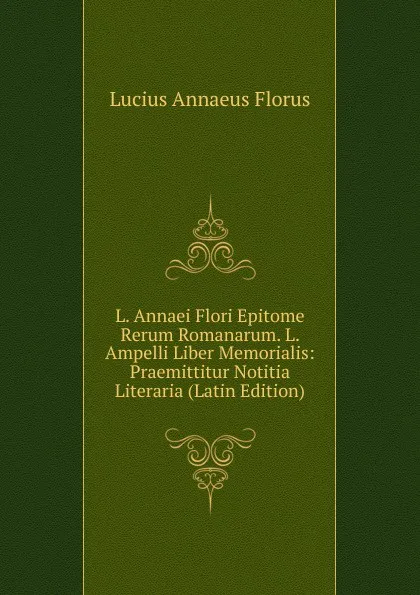 Обложка книги L. Annaei Flori Epitome Rerum Romanarum. L. Ampelli Liber Memorialis: Praemittitur Notitia Literaria (Latin Edition), Lucius Annaeus Florus