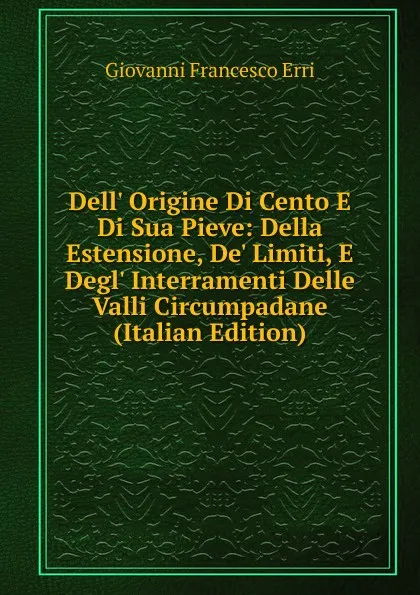 Обложка книги Dell. Origine Di Cento E Di Sua Pieve: Della Estensione, De. Limiti, E Degl. Interramenti Delle Valli Circumpadane (Italian Edition), Giovanni Francesco Erri