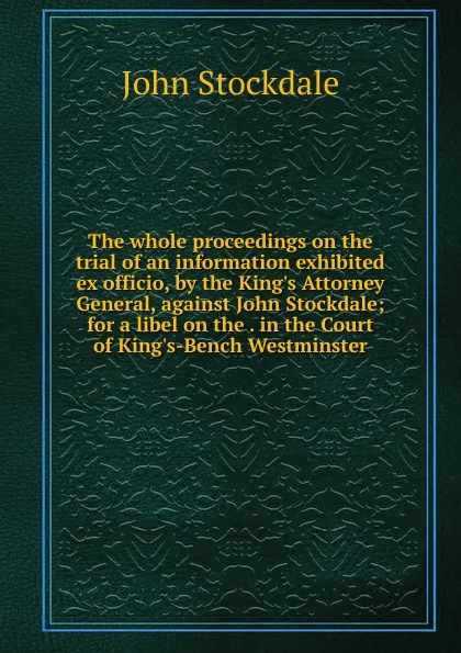 Обложка книги The whole proceedings on the trial of an information exhibited ex officio, by the King.s Attorney General, against John Stockdale; for a libel on the . in the Court of King.s-Bench Westminster, John Stockdale