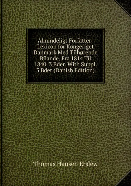 Обложка книги Almindeligt Forfatter-Lexicon for Kongeriget Danmark Med Tilh.rende Bilande, Fra 1814 Til 1840. 3 Bder. With Suppl. 3 Bder (Danish Edition), Thomas Hansen Erslew