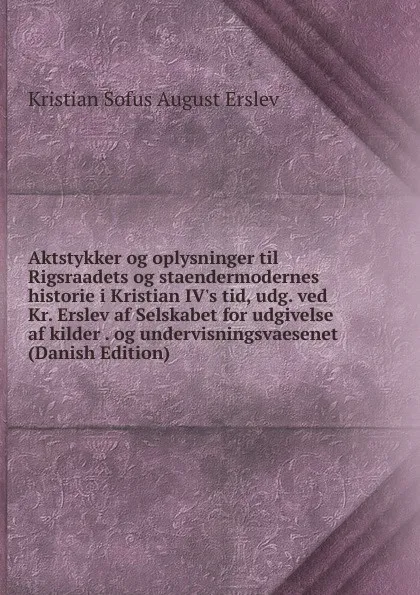 Обложка книги Aktstykker og oplysninger til Rigsraadets og staendermodernes historie i Kristian IV.s tid, udg. ved Kr. Erslev af Selskabet for udgivelse af kilder . og undervisningsvaesenet (Danish Edition), Kristian Sofus August Erslev