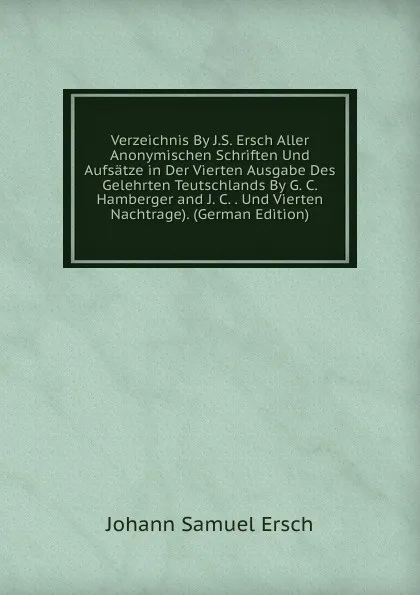 Обложка книги Verzeichnis By J.S. Ersch Aller Anonymischen Schriften Und Aufsatze in Der Vierten Ausgabe Des Gelehrten Teutschlands By G. C. Hamberger and J. C. . Und Vierten Nachtrage). (German Edition), Johann Samuel Ersch