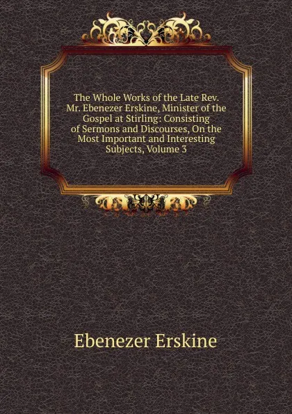 Обложка книги The Whole Works of the Late Rev. Mr. Ebenezer Erskine, Minister of the Gospel at Stirling: Consisting of Sermons and Discourses, On the Most Important and Interesting Subjects, Volume 3, Ebenezer Erskine