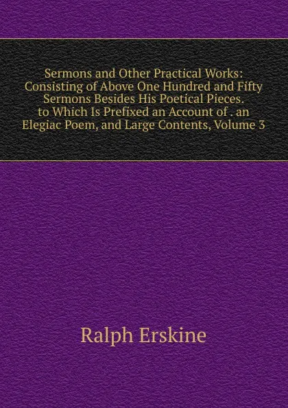 Обложка книги Sermons and Other Practical Works: Consisting of Above One Hundred and Fifty Sermons Besides His Poetical Pieces. to Which Is Prefixed an Account of . an Elegiac Poem, and Large Contents, Volume 3, Ralph Erskine