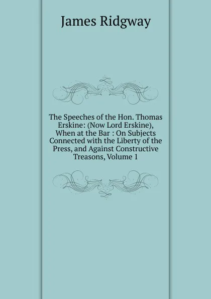 Обложка книги The Speeches of the Hon. Thomas Erskine: (Now Lord Erskine), When at the Bar : On Subjects Connected with the Liberty of the Press, and Against Constructive Treasons, Volume 1, James Ridgway