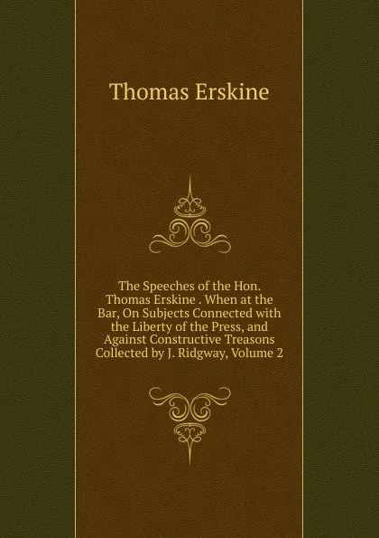 Обложка книги The Speeches of the Hon. Thomas Erskine . When at the Bar, On Subjects Connected with the Liberty of the Press, and Against Constructive Treasons Collected by J. Ridgway, Volume 2, Erskine Thomas