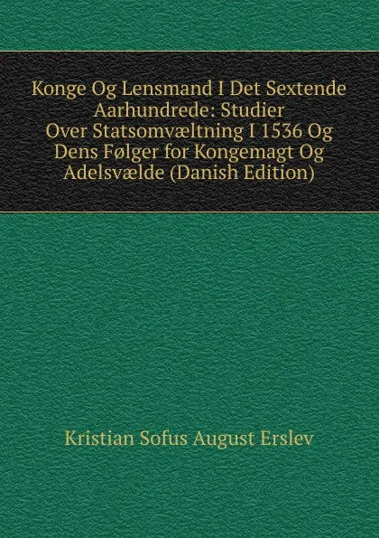 Обложка книги Konge Og Lensmand I Det Sextende Aarhundrede: Studier Over Statsomvaeltning I 1536 Og Dens F.lger for Kongemagt Og Adelsvaelde (Danish Edition), Kristian Sofus August Erslev