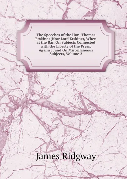 Обложка книги The Speeches of the Hon. Thomas Erskine: (Now Lord Erskine), When at the Bar, On Subjects Connected with the Liberty of the Press; Against . and On Miscellaneous Subjects, Volume 2, James Ridgway