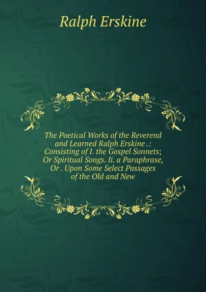 Обложка книги The Poetical Works of the Reverend and Learned Ralph Erskine .: Consisting of I. the Gospel Sonnets; Or Spiritual Songs. Ii. a Paraphrase, Or . Upon Some Select Passages of the Old and New, Ralph Erskine