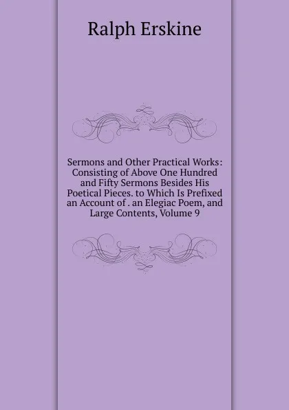 Обложка книги Sermons and Other Practical Works: Consisting of Above One Hundred and Fifty Sermons Besides His Poetical Pieces. to Which Is Prefixed an Account of . an Elegiac Poem, and Large Contents, Volume 9, Ralph Erskine