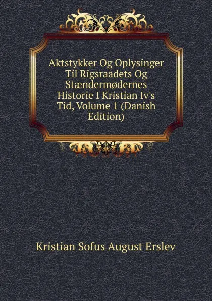 Обложка книги Aktstykker Og Oplysinger Til Rigsraadets Og Staenderm.dernes Historie I Kristian Iv.s Tid, Volume 1 (Danish Edition), Kristian Sofus August Erslev