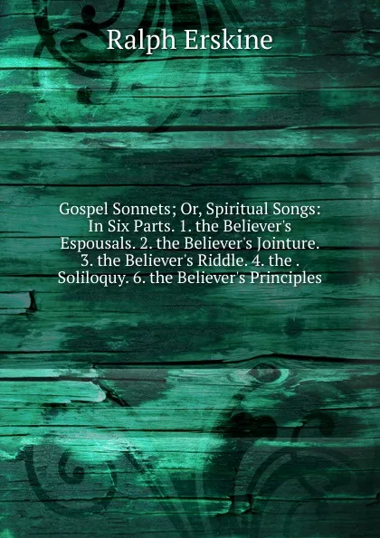 Обложка книги Gospel Sonnets; Or, Spiritual Songs: In Six Parts. 1. the Believer.s Espousals. 2. the Believer.s Jointure. 3. the Believer.s Riddle. 4. the . Soliloquy. 6. the Believer.s Principles ., Ralph Erskine