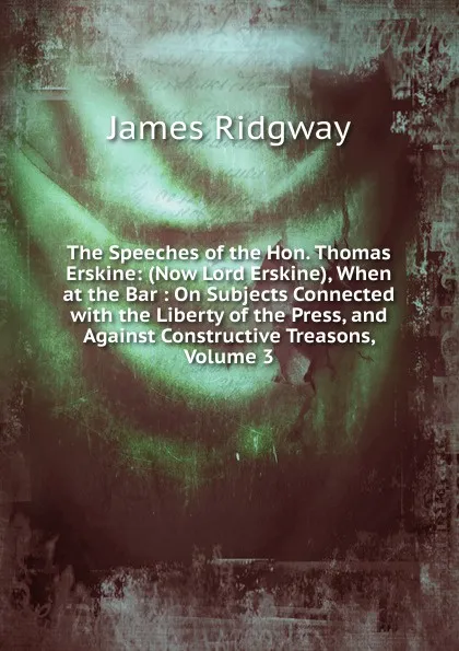 Обложка книги The Speeches of the Hon. Thomas Erskine: (Now Lord Erskine), When at the Bar : On Subjects Connected with the Liberty of the Press, and Against Constructive Treasons, Volume 3, James Ridgway