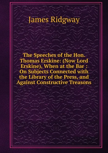 Обложка книги The Speeches of the Hon. Thomas Erskine: (Now Lord Erskine), When at the Bar : On Subjects Connected with the Library of the Press, and Against Constructive Treasons, James Ridgway