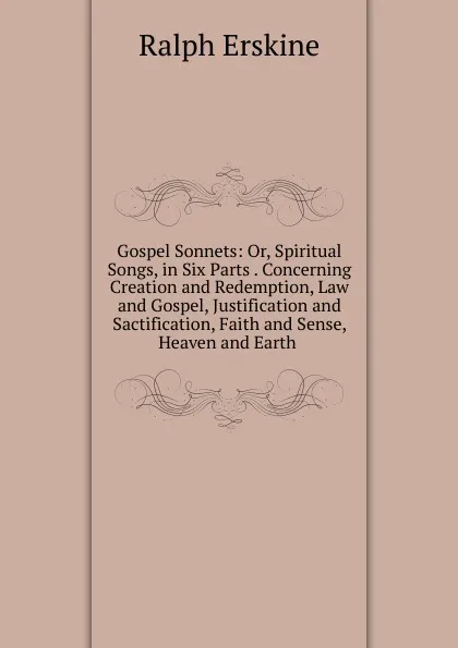 Обложка книги Gospel Sonnets: Or, Spiritual Songs, in Six Parts . Concerning Creation and Redemption, Law and Gospel, Justification and Sactification, Faith and Sense, Heaven and Earth ., Ralph Erskine