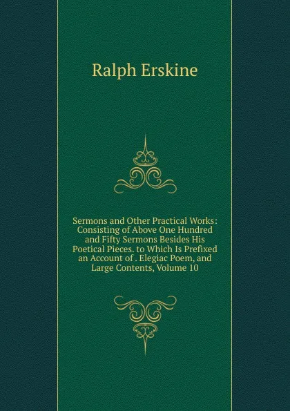 Обложка книги Sermons and Other Practical Works: Consisting of Above One Hundred and Fifty Sermons Besides His Poetical Pieces. to Which Is Prefixed an Account of . Elegiac Poem, and Large Contents, Volume 10, Ralph Erskine