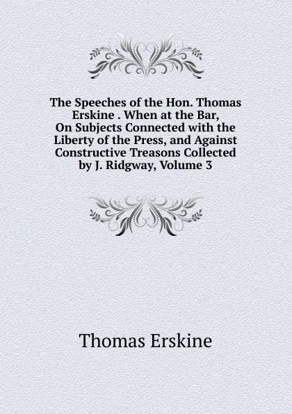 Обложка книги The Speeches of the Hon. Thomas Erskine . When at the Bar, On Subjects Connected with the Liberty of the Press, and Against Constructive Treasons Collected by J. Ridgway, Volume 3, Erskine Thomas