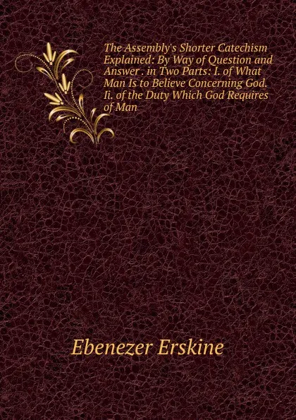 Обложка книги The Assembly.s Shorter Catechism Explained: By Way of Question and Answer . in Two Parts: I. of What Man Is to Believe Concerning God. Ii. of the Duty Which God Requires of Man, Ebenezer Erskine