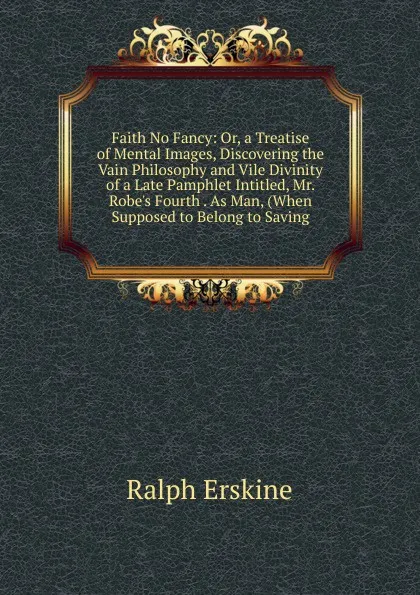 Обложка книги Faith No Fancy: Or, a Treatise of Mental Images, Discovering the Vain Philosophy and Vile Divinity of a Late Pamphlet Intitled, Mr. Robe.s Fourth . As Man, (When Supposed to Belong to Saving, Ralph Erskine