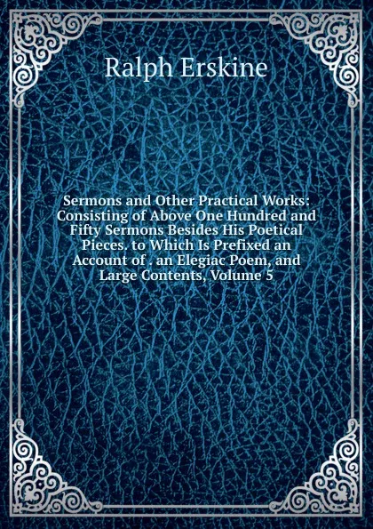 Обложка книги Sermons and Other Practical Works: Consisting of Above One Hundred and Fifty Sermons Besides His Poetical Pieces. to Which Is Prefixed an Account of . an Elegiac Poem, and Large Contents, Volume 5, Ralph Erskine