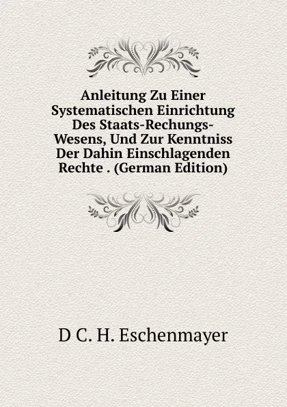 Обложка книги Anleitung Zu Einer Systematischen Einrichtung Des Staats-Rechungs-Wesens, Und Zur Kenntniss Der Dahin Einschlagenden Rechte . (German Edition), D C. H. Eschenmayer