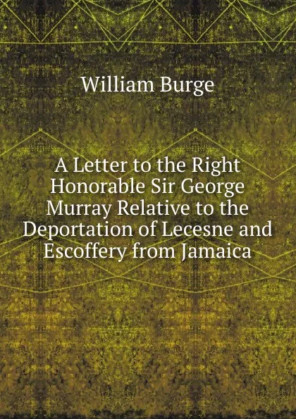 Обложка книги A Letter to the Right Honorable Sir George Murray Relative to the Deportation of Lecesne and Escoffery from Jamaica, William Burge