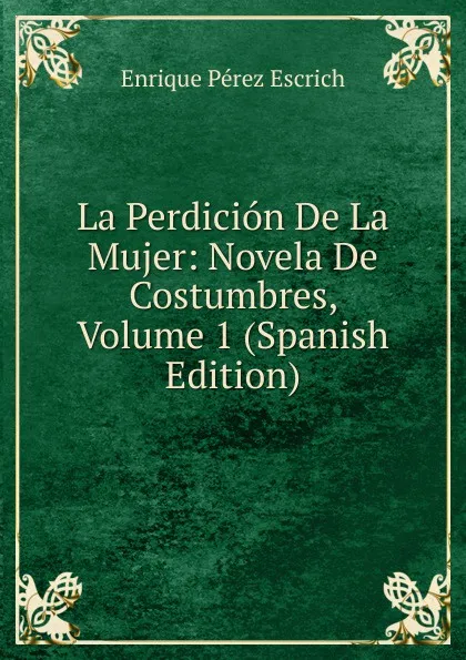 Обложка книги La Perdicion De La Mujer: Novela De Costumbres, Volume 1 (Spanish Edition), Enrique Pérez Escrich