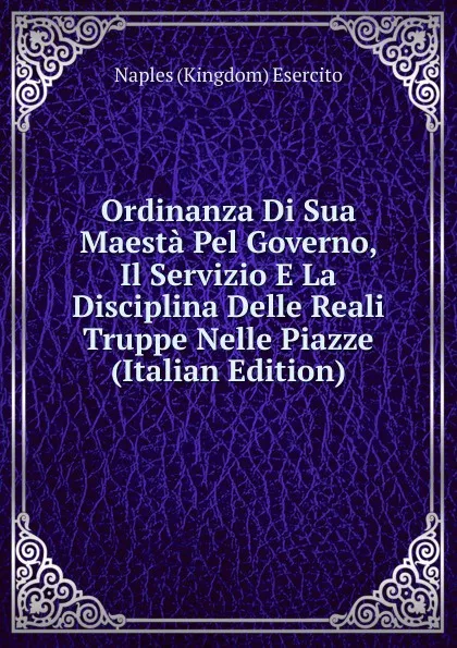 Обложка книги Ordinanza Di Sua Maesta Pel Governo, Il Servizio E La Disciplina Delle Reali Truppe Nelle Piazze (Italian Edition), Naples Kingdom Esercito