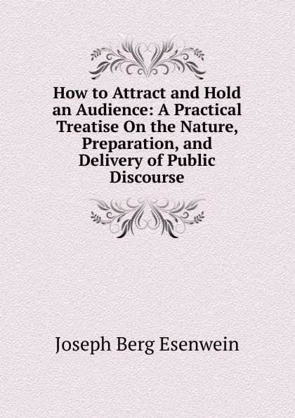 Обложка книги How to Attract and Hold an Audience: A Practical Treatise On the Nature, Preparation, and Delivery of Public Discourse, Joseph Berg Esenwein