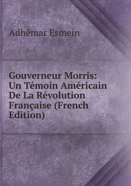 Обложка книги Gouverneur Morris: Un Temoin Americain De La Revolution Francaise (French Edition), Adhémar Esmein