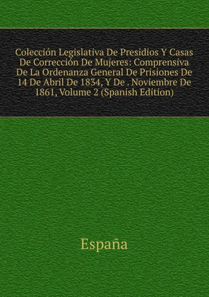 Обложка книги Coleccion Legislativa De Presidios Y Casas De Correccion De Mujeres: Comprensiva De La Ordenanza General De Prisiones De 14 De Abril De 1834, Y De . Noviembre De 1861, Volume 2 (Spanish Edition), España