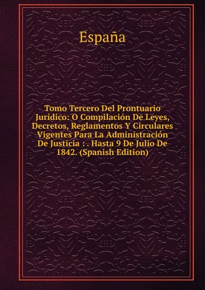 Обложка книги Tomo Tercero Del Prontuario Juridico: O Compilacion De Leyes, Decretos, Reglamentos Y Circulares Vigentes Para La Administracion De Justicia : . Hasta 9 De Julio De 1842. (Spanish Edition), España