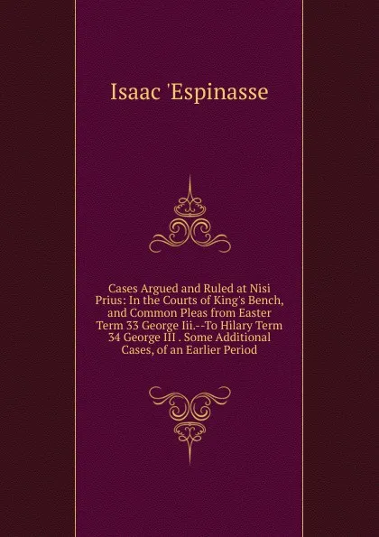 Обложка книги Cases Argued and Ruled at Nisi Prius: In the Courts of King.s Bench, and Common Pleas from Easter Term 33 George Iii.--To Hilary Term 34 George III . Some Additional Cases, of an Earlier Period, Isaac 'Espinasse